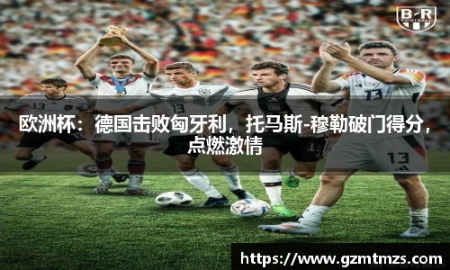 欧洲杯：德国击败匈牙利，托马斯-穆勒破门得分，点燃激情