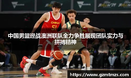 中国男篮迎战澳洲联队全力争胜展现团队实力与拼搏精神